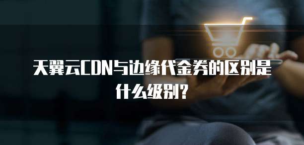 天翼云CDN与边缘代金券的区别是什么级别?