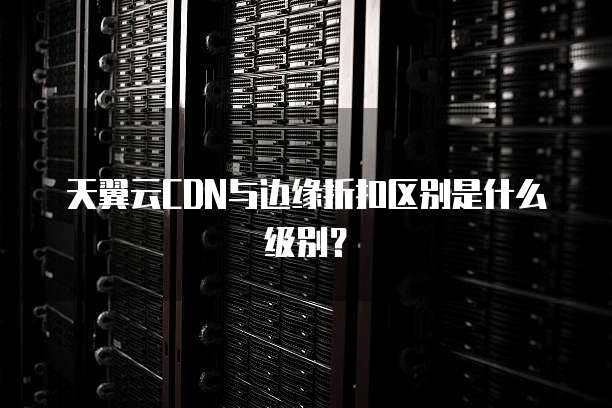 天翼云CDN与边缘折扣区别是什么级别?