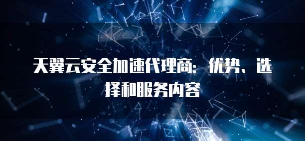 天翼云安全加速代理商:优势、选择和服务内容