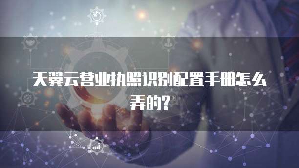 天翼云营业执照识别配置手册怎么弄的?