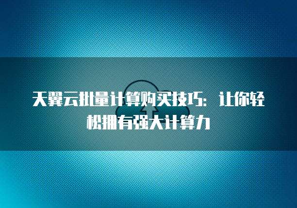 天翼云批量计算购买技巧:让你轻松拥有强大计算力