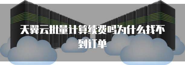 天翼云批量计算续费吗为什么找不到订单
