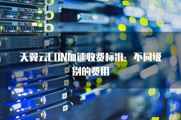 天翼云CDN加速收费标准:不同级别的费用