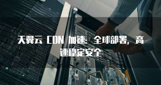 天翼云 CDN 加速:全球部署,高速稳定安全