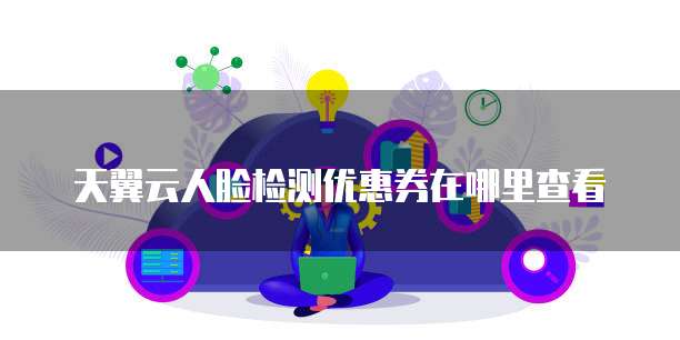 天翼云人脸检测优惠券在哪里查看