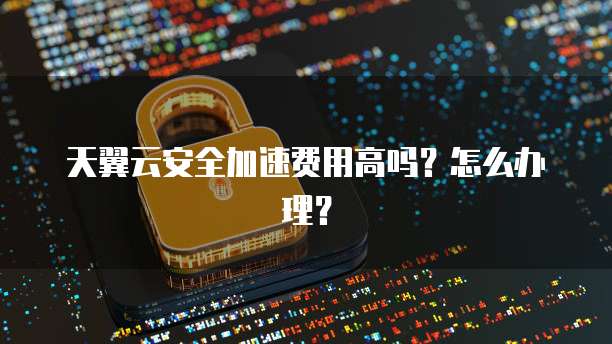 天翼云安全加速费用高吗?怎么办理?
