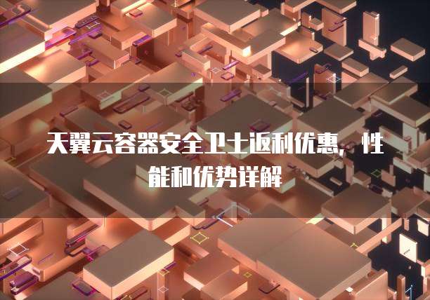 天翼云容器安全卫士返利优惠，性能和优势详解