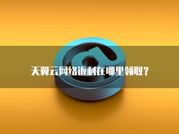 天翼云网络返利在哪里领取？