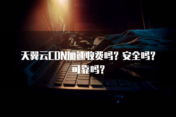 天翼云CDN加速收费吗？安全吗？可靠吗？