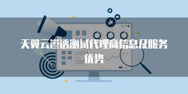 天翼云渗透测试代理商信息及服务优势