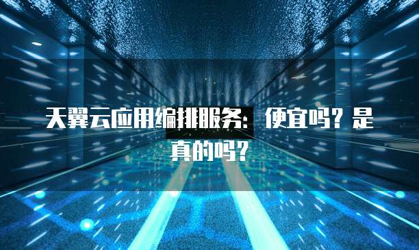 天翼云应用编排服务:便宜吗?是真的吗?