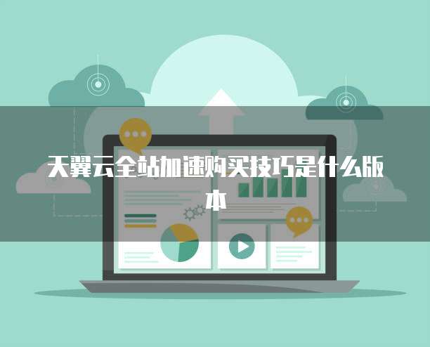 天翼云全站加速购买技巧是什么版本
