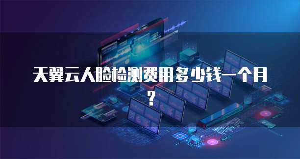 天翼云人脸检测费用多少钱一个月?