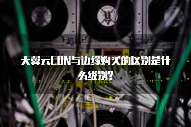天翼云CDN与边缘购买的区别是什么级别?