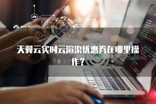 天翼云实时云渲染优惠券在哪里操作？
