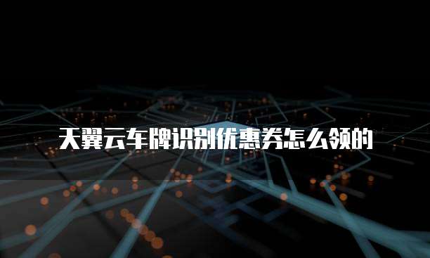 天翼云车牌识别优惠券怎么领的