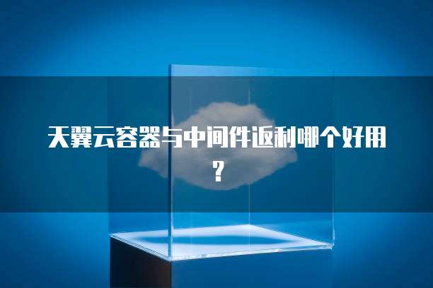天翼云容器与中间件返利哪个好用?