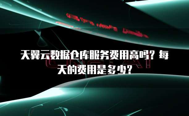 天翼云数据仓库服务费用高吗?每天的费用是多少?