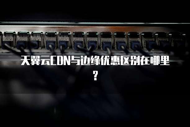 天翼云CDN与边缘优惠区别在哪里?