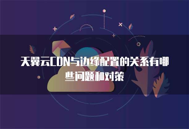 天翼云CDN与边缘配置的关系有哪些问题和对策
