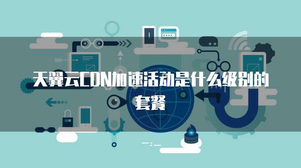 天翼云CDN加速活动是什么级别的套餐