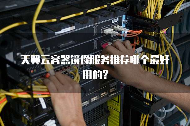 天翼云容器镜像服务推荐哪个最好用的?