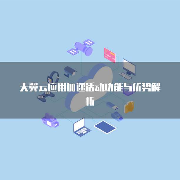 天翼云应用加速活动功能与优势解析