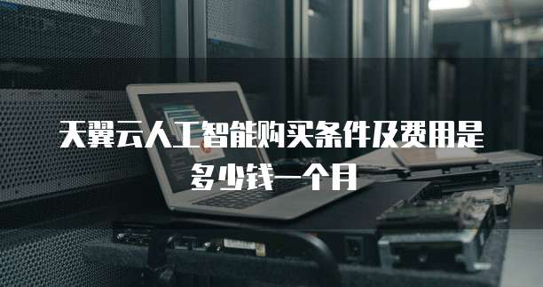 天翼云人工智能购买条件及费用是多少钱一个月