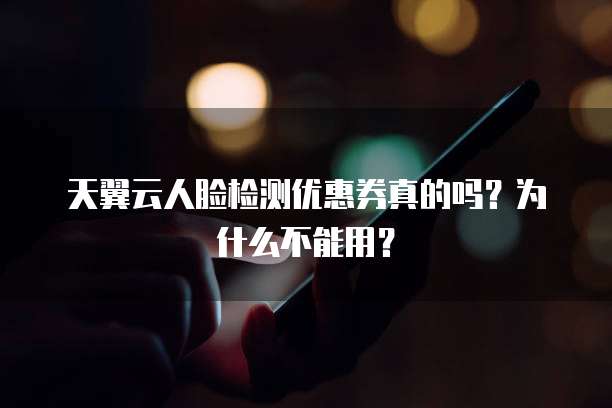 天翼云人脸检测优惠券真的吗?为什么不能用?