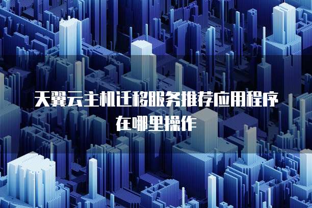 天翼云主机迁移服务推荐应用程序在哪里操作