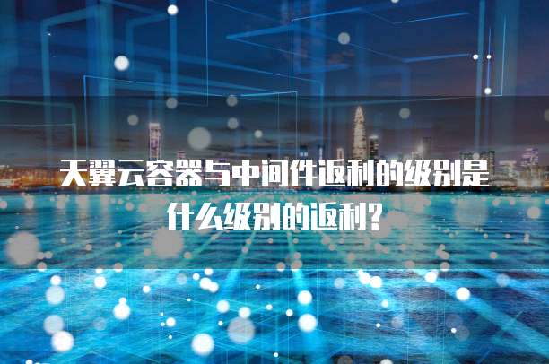 天翼云容器与中间件返利的级别是什么级别的返利?