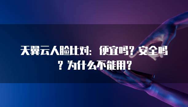 天翼云人脸比对:便宜吗?安全吗?为什么不能用?