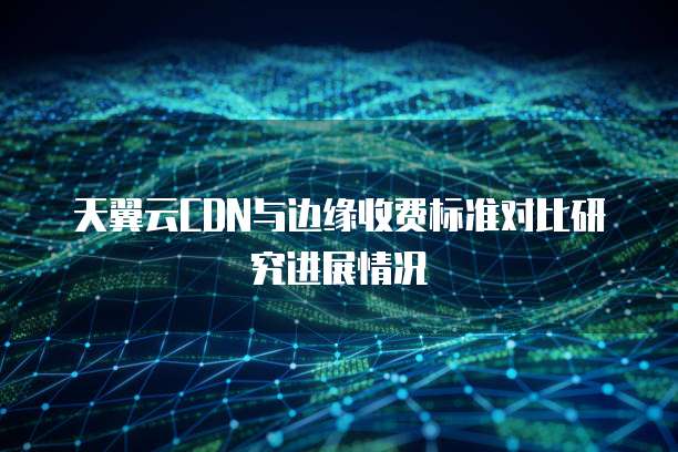 天翼云CDN与边缘收费标准对比研究进展情况