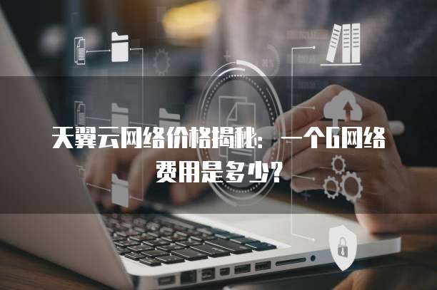 天翼云网络价格揭秘:一个G网络费用是多少?