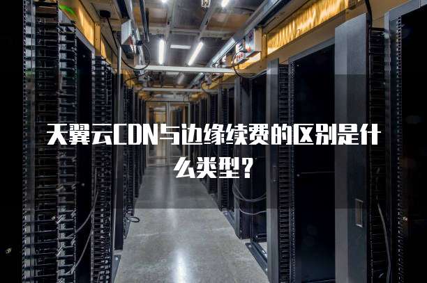 天翼云CDN与边缘续费的区别是什么类型?