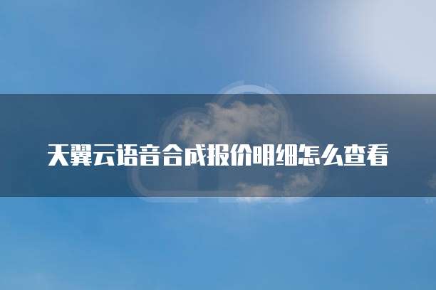天翼云语音合成报价明细怎么查看