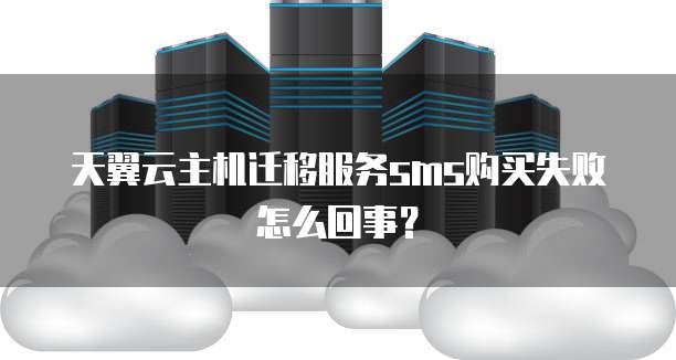 天翼云主机迁移服务sms购买失败怎么回事?