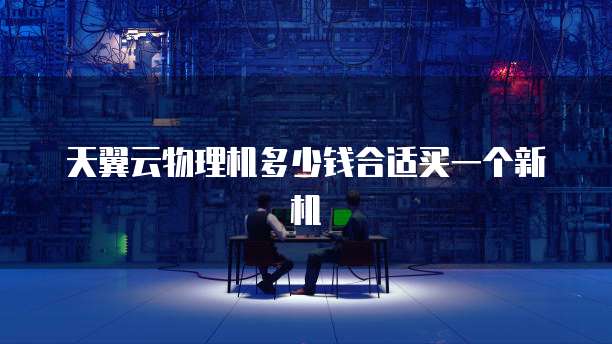 天翼云物理机多少钱合适买一个新机