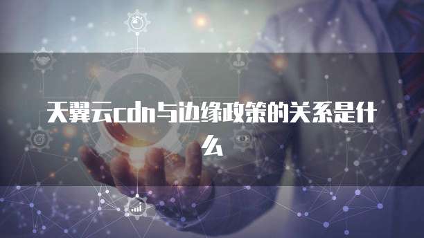 天翼云cdn与边缘政策的关系是什么