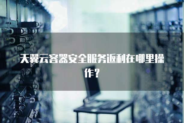 天翼云容器安全服务返利在哪里操作?