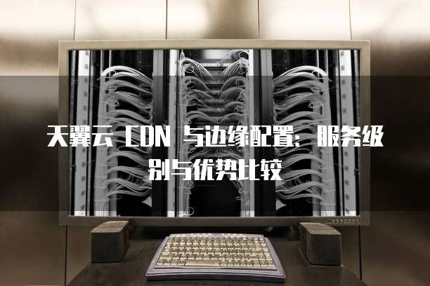 天翼云 CDN 与边缘配置:服务级别与优势比较