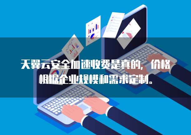天翼云安全加速收费是真的,价格根据企业规模和需求定制。