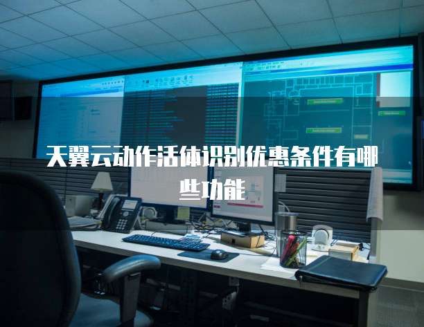 天翼云动作活体识别优惠条件有哪些功能