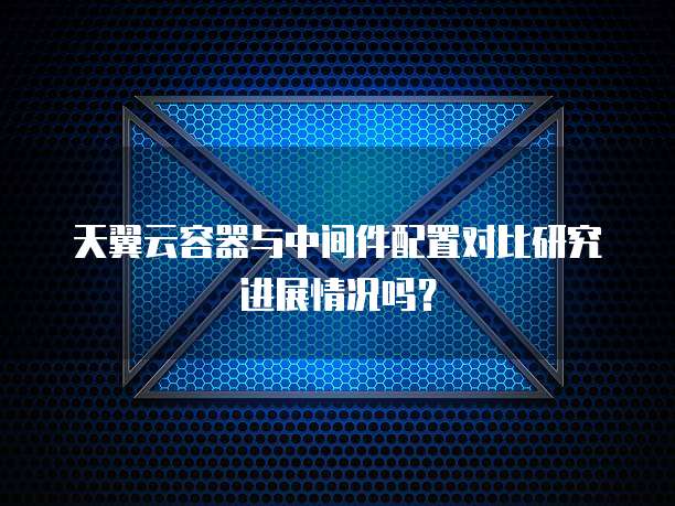 天翼云容器与中间件配置对比研究进展情况吗?