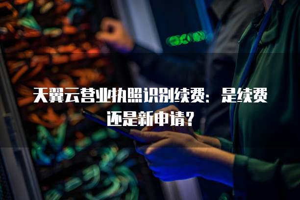 天翼云营业执照识别续费:是续费还是新申请?