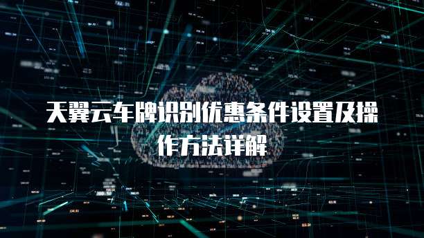 天翼云车牌识别优惠条件设置及操作方法详解