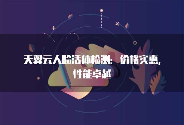 天翼云人脸活体检测:价格实惠,性能卓越