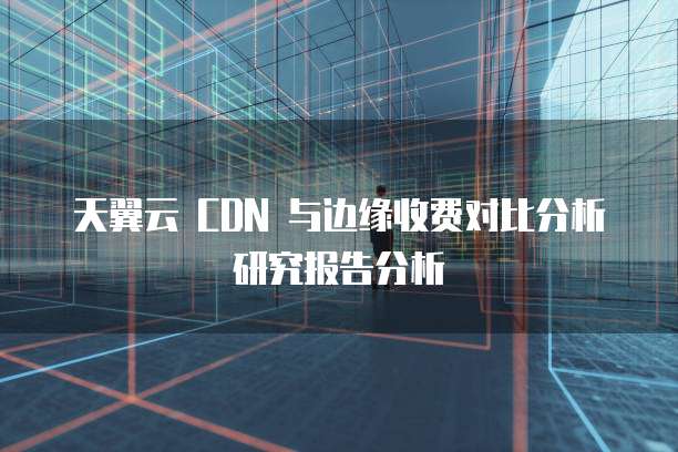天翼云 CDN 与边缘收费对比分析研究报告分析