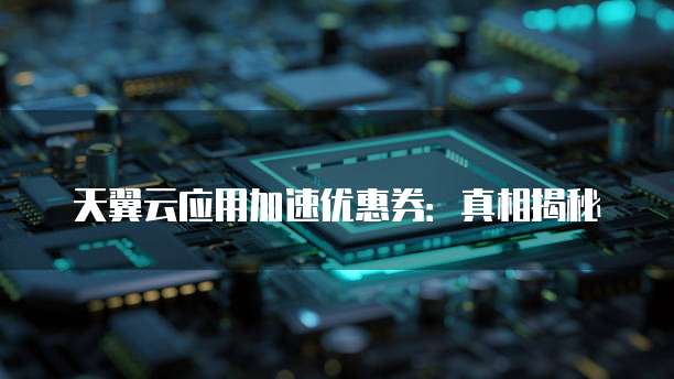 天翼云应用加速优惠券:真相揭秘