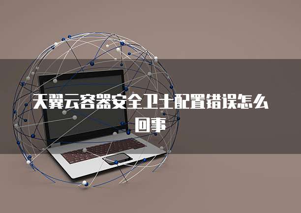 天翼云容器安全卫士配置错误怎么回事